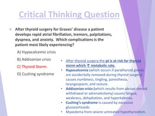 Critical Thinking Question
 After thyroid surgery for Graves’ disease a patient
develops rapid atrial fibrillation, tremors, palpitations,
dyspnea, and anxiety. Which complications is the
patient most likely experiencing?
A) Hypocalcemic crisis
B) Addisonian crisis
C) Thyroid Storm.
D) Cushing syndrome
• After thyroid surgery the pt is at risk for thyroid
storm which ↑ metabolic rate.
• Hypocalcemia (which occurs if parathyroid glands
are accidentally removed during thyroid surgery)
causes numbness, tingling, paresthesia,
laryngospasm, and seizure.
• Addisonian crisis (which results from abrupt steroid
withdrawal or adrenalectomy) causes fatigue,
weakness, dehydration, and hyperkalemia.
• Cushing’s syndrome is caused by excessive
glucocorticoids.
• Myxedema from severe untreated hypothyroidism.
 