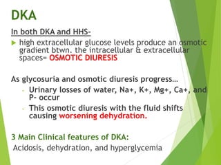 DKA
In both DKA and HHS-
 high extracellular glucose levels produce an osmotic
gradient btwn. the intracellular & extracellular
spaces= OSMOTIC DIURESIS
As glycosuria and osmotic diuresis progress…
- Urinary losses of water, Na+, K+, Mg+, Ca+, and
P- occur
- This osmotic diuresis with the fluid shifts
causing worsening dehydration.
3 Main Clinical features of DKA:
Acidosis, dehydration, and hyperglycemia
 