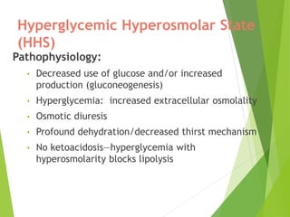 Hyperglycemic Hyperosmolar State
(HHS)
Pathophysiology:
• Decreased use of glucose and/or increased
production (gluconeogenesis)
• Hyperglycemia: increased extracellular osmolality
• Osmotic diuresis
• Profound dehydration/decreased thirst mechanism
• No ketoacidosis—hyperglycemia with
hyperosmolarity blocks lipolysis
 