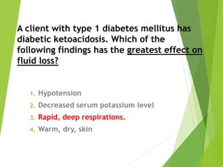 A client with type 1 diabetes mellitus has
diabetic ketoacidosis. Which of the
following findings has the greatest effect on
fluid loss?
1. Hypotension
2. Decreased serum potassium level
3. Rapid, deep respirations.
4. Warm, dry, skin
 