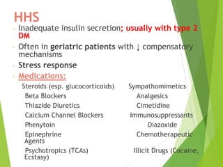 HHS
◦ Inadequate insulin secretion; usually with type 2
DM
◦ Often in geriatric patients with ↓ compensatory
mechanisms
◦ Stress response
◦ Medications:
Steroids (esp. glucocorticoids) Sympathomimetics
Beta Blockers Analgesics
Thiazide Diuretics Cimetidine
Calcium Channel Blockers Immunosuppressants
Phenytoin Diazoxide
Epinephrine Chemotherapeutic
Agents
Psychotropics (TCAs) Illicit Drugs (Cocaine,
Ecstasy)
 