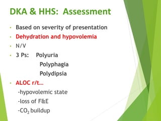 DKA & HHS: Assessment
• Based on severity of presentation
• Dehydration and hypovolemia
• N/V
• 3 Ps: Polyuria
Polyphagia
Polydipsia
• ALOC r/t…
-hypovolemic state
-loss of F&E
-CO2 buildup
 