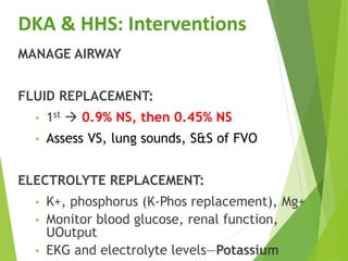 DKA & HHS: Interventions
MANAGE AIRWAY
FLUID REPLACEMENT:
• 1st  0.9% NS, then 0.45% NS
• Assess VS, lung sounds, S&S of FVO
ELECTROLYTE REPLACEMENT:
• K+, phosphorus (K-Phos replacement), Mg+
• Monitor blood glucose, renal function,
UOutput
• EKG and electrolyte levels—Potassium
 
