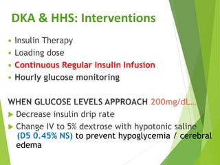  Insulin Therapy
 Loading dose
 Continuous Regular Insulin Infusion
 Hourly glucose monitoring
WHEN GLUCOSE LEVELS APPROACH 200mg/dL…
 Decrease insulin drip rate
 Change IV to 5% dextrose with hypotonic saline
(D5 0.45% NS) to prevent hypoglycemia / cerebral
edema
DKA & HHS: Interventions
 