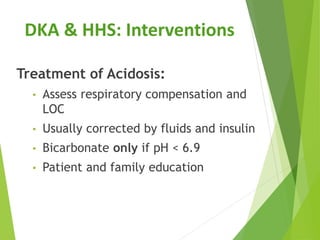 Treatment of Acidosis:
• Assess respiratory compensation and
LOC
• Usually corrected by fluids and insulin
• Bicarbonate only if pH < 6.9
• Patient and family education
DKA & HHS: Interventions
 