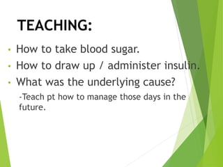 TEACHING:
• How to take blood sugar.
• How to draw up / administer insulin.
• What was the underlying cause?
-Teach pt how to manage those days in the
future.
 