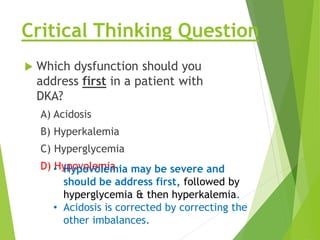 Critical Thinking Question
 Which dysfunction should you
address first in a patient with
DKA?
A) Acidosis
B) Hyperkalemia
C) Hyperglycemia
D) Hypovolemia.
• Hypovolemia may be severe and
should be address first, followed by
hyperglycemia & then hyperkalemia.
• Acidosis is corrected by correcting the
other imbalances.
 