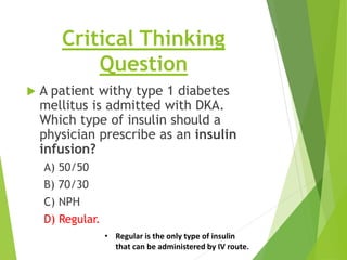Critical Thinking
Question
 A patient withy type 1 diabetes
mellitus is admitted with DKA.
Which type of insulin should a
physician prescribe as an insulin
infusion?
A) 50/50
B) 70/30
C) NPH
D) Regular.
• Regular is the only type of insulin
that can be administered by IV route.
 