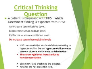Critical Thinking
Question
 A patient is diagnosed with HHS. Which
assessment finding is expected with HHS?
A) Increase serum ketone level
B) Decrease serum sodium level
C) Decrease serum creatinine level
D) Increase serum hemoglobin levels
• HHS causes relative insulin deficiency resulting in
hyperosmolality. Serum hyperosmolality creates
osmotic diuresis which leads to dehydration.
• The serum Hgb levels increase due to
hemoconcentration.
• Serum NA+ and creatinine are elevated
• Ketones are not present in HHS.
 
