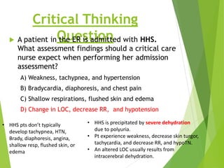 Critical Thinking
Question
 A patient in the ER is admitted with HHS.
What assessment findings should a critical care
nurse expect when performing her admission
assessment?
A) Weakness, tachypnea, and hypertension
B) Bradycardia, diaphoresis, and chest pain
C) Shallow respirations, flushed skin and edema
D) Change in LOC, decrease RR, and hypotension
• HHS pts don’t typically
develop tachypnea, HTN,
Brady, diaphoresis, angina,
shallow resp, flushed skin, or
edema
• HHS is precipitated by severe dehydration
due to polyuria.
• Pt experience weakness, decrease skin turgor,
tachycardia, and decrease RR, and hypoTN.
• An altered LOC usually results from
intracerebral dehydration.
 