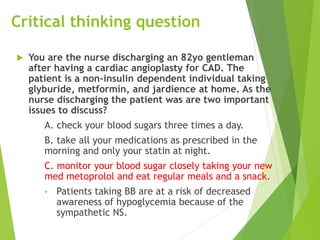 Critical thinking question
 You are the nurse discharging an 82yo gentleman
after having a cardiac angioplasty for CAD. The
patient is a non-insulin dependent individual taking
glyburide, metformin, and jardience at home. As the
nurse discharging the patient was are two important
issues to discuss?
A. check your blood sugars three times a day.
B. take all your medications as prescribed in the
morning and only your statin at night.
C. monitor your blood sugar closely taking your new
med metoprolol and eat regular meals and a snack.
• Patients taking BB are at a risk of decreased
awareness of hypoglycemia because of the
sympathetic NS.
 