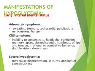 MANIFESTATIONS OF
HYPOGLYCEMIA:
Early: altered mental status
Adrenergic symptoms:
• sweating, tremors, tachycardia, palpitations,
nervousness, hunger
CNS symptoms:
• inability to concentrate, headache, confusion,
memory lapses, slurred speech, numbness of lips
and tongue, irrational or combative behavior,
double vision, drowsiness
Severe hypoglycemia:
• may cause disorientation, seizures, and loss of
consciousness
 