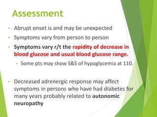 Assessment
• Abrupt onset is and may be unexpected
• Symptoms vary from person to person
• Symptoms vary r/t the rapidity of decrease in
blood glucose and usual blood glucose range.
• Some pts may show S&S of hypoglycemia at 110.
• Decreased adrenergic response may affect
symptoms in persons who have had diabetes for
many years probably related to autonomic
neuropathy
 