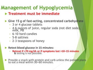 Management of Hypoglycemia
 Treatment must be immediate
 Give 15 g of fast-acting, concentrated carbohydrate
• 3 or 4 glucose tablets
• 4–6 ounces of juice, regular soda (not diet soda),
milk, PB
• 6–10 hard candies
• 5-8 saltines
• 2–3 teaspoons of honey
 Retest blood glucose in 15 minutes:
• Retreat if <70 mg/dL or if symptoms last >10–15 minutes
& testing is not possible.
 Provide a snack with protein and carb unless the patient plans
to eat a meal within 30–60 minutes.
 