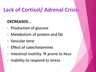Lack of Cortisol/ Adrenal Crisis:
DECREASED…
• Production of glucose
• Metabolism of protein and fat
• Vascular tone
• Effect of catecholamines
• Intestinal motility  prone to ileus
• Inability to respond to stress
 