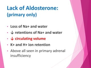 Lack of Aldosterone:
(primary only)
• Loss of Na+ and water
• ↓ retentions of Na+ and water
• ↓ circulating volume
• K+ and H+ ion retention
• Above all seen in primary adrenal
insufficiency
 