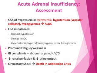 Acute Adrenal Insufficiency:
Assessment
• S&S of hypovolemia: tachycardia, hypotension (vascular
collapse), hypoglycemia  ALOC
 F&E imbalances:
◦ Postural hypotension
◦ Change in LOC
◦ Hyperkalemia, hypercalcemia, hyponatremia, hypoglycemia
 Profound Fatigue/Weakness
 GI complaints – abdominal pain, N/V/D
 ↓ renal perfusion & ↓ urine output
 Circulatory Shock  Death in Addisonian Crisis
 