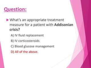 Question:
 What’s an appropriate treatment
measure for a patient with Addisonian
crisis?
A) IV fluid replacement
B) IV corticosteroids
C) Blood glucose management
D) All of the above.
 