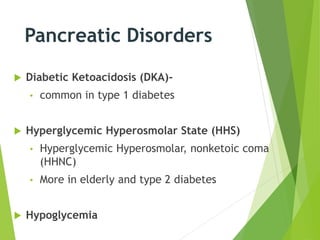 Pancreatic Disorders
 Diabetic Ketoacidosis (DKA)-
• common in type 1 diabetes
 Hyperglycemic Hyperosmolar State (HHS)
• Hyperglycemic Hyperosmolar, nonketoic coma
(HHNC)
• More in elderly and type 2 diabetes
 Hypoglycemia
 