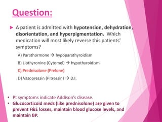 Question:
 A patient is admitted with hypotension, dehydration,
disorientation, and hyperpigmentation. Which
medication will most likely reverse this patients’
symptoms?
A) Parathormone  hypoparathyroidism
B) Liothyronine (Cytomel)  hypothyroidism
C) Prednisolone (Prelone)
D) Vasopressin (Pitressin)  D.I.
• Pt symptoms indicate Addison’s disease.
• Glucocorticoid meds (like prednisolone) are given to
prevent F&E losses, maintain blood glucose levels, and
maintain BP.
 