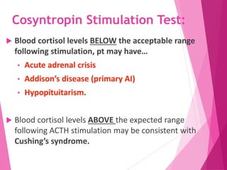 Cosyntropin Stimulation Test:
 Blood cortisol levels BELOW the acceptable range
following stimulation, pt may have…
• Acute adrenal crisis
• Addison’s disease (primary AI)
• Hypopituitarism.
 Blood cortisol levels ABOVE the expected range
following ACTH stimulation may be consistent with
Cushing’s syndrome.
 