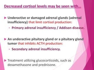 Decreased cortisol levels may be seen with…
 Underactive or damaged adrenal glands (adrenal
insufficiency) that limit cortisol production:
• Primary adrenal insufficiency / Addison disease.
 An underactive pituitary gland or a pituitary gland
tumor that inhibits ACTH production:
• Secondary adrenal insufficiency.
 Treatment utilizing glucocorticoids, such as
dexamethasone and prednisone.
 