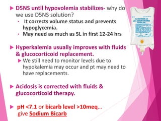  D5NS until hypovolemia stabilizes- why do
we use D5NS solution?
• It corrects volume status and prevents
hypoglycemia.
• May need as much as 5L in first 12-24 hrs
 Hyperkalemia usually improves with fluids
& glucocorticoid replacement.
 We still need to monitor levels due to
hypokalemia may occur and pt may need to
have replacements.
 Acidosis is corrected with fluids &
glucocorticoid therapy.
 pH <7.1 or bicarb level >10meq…
give Sodium Bicarb
 