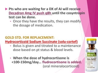  Pts who are waiting for a DX of AI will receive
Decadron 4mg IV push q8h until the cosyntropin
test can be done.
• Once they have the results, they can modify
the dosage of medication.
GOLD STD. FOR REPLACEMENT:
Hydrocorticoid Sodium Succinate (solu-cortef)
• Bolus is given and titrated to a maintenance
dose based on pt status & blood levels.
• When the dose of hydrocortisone is
<100-150mg/day… fludrocortisone is added.
(oral mineralocorticoid)
 