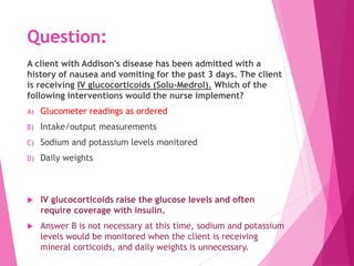 Question:
A client with Addison's disease has been admitted with a
history of nausea and vomiting for the past 3 days. The client
is receiving IV glucocorticoids (Solu-Medrol). Which of the
following interventions would the nurse implement?
A) Glucometer readings as ordered
B) Intake/output measurements
C) Sodium and potassium levels monitored
D) Daily weights
 IV glucocorticoids raise the glucose levels and often
require coverage with insulin.
 Answer B is not necessary at this time, sodium and potassium
levels would be monitored when the client is receiving
mineral corticoids, and daily weights is unnecessary.
 