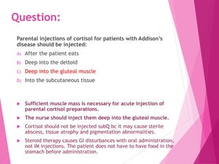 Question:
Parental injections of cortisol for patients with Addison’s
disease should be injected:
A) After the patient eats
B) Deep into the deltoid
C) Deep into the gluteal muscle
D) Into the subcutaneous tissue
 Sufficient muscle mass is necessary for acute injection of
parental cortisol preparations.
 The nurse should inject them deep into the gluteal muscle.
 Cortisol should not be injected subQ bc it may cause sterile
abscess, tissue atrophy and pigmentation abnormalities.
 Steroid therapy causes GI disturbances with oral administration,
not IM injections. The patient does not have to have food in the
stomach before administration.
 