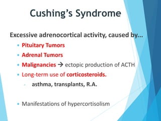 Cushing’s Syndrome
Excessive adrenocortical activity, caused by...
 Pituitary Tumors
 Adrenal Tumors
 Malignancies  ectopic production of ACTH
 Long-term use of corticosteroids.
- asthma, transplants, R.A.
 Manifestations of hypercortisolism
 