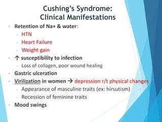 • Retention of Na+ & water:
- HTN
- Heart Failure
- Weight gain
• ↑ susceptibility to infection
- Loss of collagen, poor wound healing
• Gastric ulceration
• Virilization in women  depression r/t physical changes
- Appearance of masculine traits (ex: hirsutism)
- Recession of feminine traits
• Mood swings
Cushing’s Syndrome:
Clinical Manifestations
 