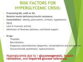 RISK FACTORS FOR
HYPERGLYCEMIC CRISIS:
• Preexisting DM, unDX or DX.
• Relative insulin deficiency/insulin resistance.
• Comorbidities: obesity, pancreatitis, cirrhosis, hypokalemia
• Aging
• Lack of muscular activity
• Administer of Dextrose solutions, nutritional support
• Drugs:
- Thiazides
- Beta-blockers
- Exogenous catecholamines (dopamine, norepinephrine and epinephrine)
- Glucocorticoids (prednisone, hydrocortisone)
• Hyperglycemia due to ↑ gluconeogenesis, insulin
resistance, and impaired glucose tolerance.
 