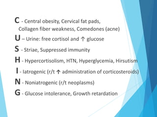 C - Central obesity, Cervical fat pads,
Collagen fiber weakness, Comedones (acne)
U– Urine: free cortisol and ↑ glucose
S - Striae, Suppressed immunity
H- Hypercortisolism, HTN, Hyperglycemia, Hirsutism
I- Iatrogenic (r/t ↑ administration of corticosteroids)
N- Noniatrogenic (r/t neoplasms)
G- Glucose intolerance, Growth retardation
 
