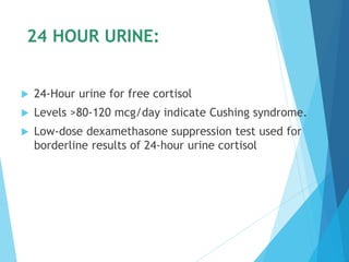 24 HOUR URINE:
 24-Hour urine for free cortisol
 Levels >80-120 mcg/day indicate Cushing syndrome.
 Low-dose dexamethasone suppression test used for
borderline results of 24-hour urine cortisol
 