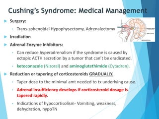 Cushing’s Syndrome: Medical Management
 Surgery:
• Trans-sphenoidal Hypophysectomy, Adrenalectomy
 Irradiation
 Adrenal Enzyme Inhibitors:
• Can reduce hyperadrenalism if the syndrome is caused by
ectopic ACTH secretion by a tumor that can’t be eradicated.
• ketoconazole (Nizoral) and aminoglutethimide (Cytadren).
 Reduction or tapering of corticosteroids GRADUALLY.
• Taper dose to the minimal amt needed to tx underlying cause.
• Adrenal insufficiency develops if corticosteroid dosage is
tapered rapidly.
• Indications of hypocortisolism- Vomiting, weakness,
dehydration, hypoTN
 