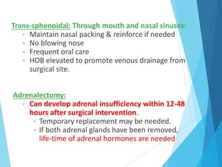 Trans-sphenoidal: Through mouth and nasal sinuses:
• Maintain nasal packing & reinforce if needed
• No blowing nose
• Frequent oral care
• HOB elevated to promote venous drainage from
surgical site.
Adrenalectomy:
• Can develop adrenal insufficiency within 12-48
hours after surgical intervention.
• Temporary replacement may be needed.
• If both adrenal glands have been removed,
life-time of adrenal hormones are needed
 