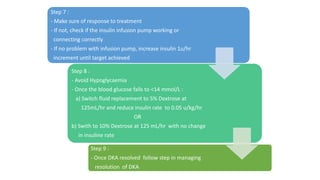 Step 7 :
- Make sure of response to treatment
- If not, check if the insulin infusion pump working or
connecting correctly
- If no problem with infusion pump, increase insulin 1u/hr
increment until target achieved
Step 8 :
- Avoid Hypoglycaemia
- Once the blood glucose falls to <14 mmol/L :
a) Switch fluid replacement to 5% Dextrose at
125mL/hr and reduce insulin rate to 0.05 u/kg/hr
OR
b) Swith to 10% Dextrose at 125 mL/hr with no change
in insuline rate
Step 9 :
- Once DKA resolved follow step in managing
resolution of DKA
 