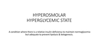 HYPEROSMOLAR
HYPERGLYCEMIC STATE
A condition where there is a relative insulin deficiency to maintain normoglycemia
but adequate to prevent lipolysis & ketogenesis.
 