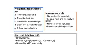 Precipitating factors for HHS
are:
a) Infections and sepsis
b) Thrombotic stroke
c) Intracranial haemorrhage
d) Silent myocardial infarction
e) Pulmonary embolism
Management goals
• Normalise the osmolality
• Replace fluid and electrolyte
losses
• Normalise blood glucose
• Prevention of complications
Diagnostic Criteria of HHS:
• Hypovolaemia
• Marked hyperglycaemia (BG >30 mmol/L)
• Osmolality >320 mosmol/kg
 