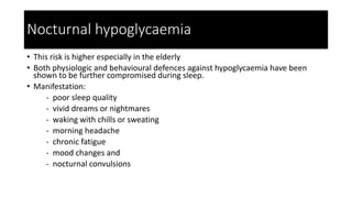 Nocturnal hypoglycaemia
• This risk is higher especially in the elderly
• Both physiologic and behavioural defences against hypoglycaemia have been
shown to be further compromised during sleep.
• Manifestation:
- poor sleep quality
- vivid dreams or nightmares
- waking with chills or sweating
- morning headache
- chronic fatigue
- mood changes and
- nocturnal convulsions
 