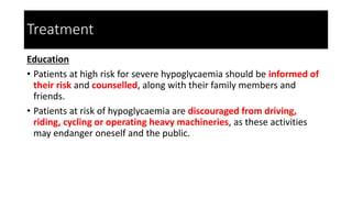 Treatment
Education
• Patients at high risk for severe hypoglycaemia should be informed of
their risk and counselled, along with their family members and
friends.
• Patients at risk of hypoglycaemia are discouraged from driving,
riding, cycling or operating heavy machineries, as these activities
may endanger oneself and the public.
 