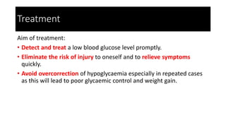 Treatment
Aim of treatment:
• Detect and treat a low blood glucose level promptly.
• Eliminate the risk of injury to oneself and to relieve symptoms
quickly.
• Avoid overcorrection of hypoglycaemia especially in repeated cases
as this will lead to poor glycaemic control and weight gain.
 