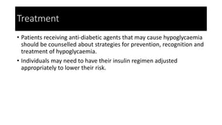 Treatment
• Patients receiving anti-diabetic agents that may cause hypoglycaemia
should be counselled about strategies for prevention, recognition and
treatment of hypoglycaemia.
• Individuals may need to have their insulin regimen adjusted
appropriately to lower their risk.
 