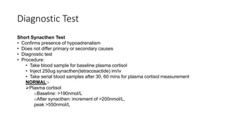 Diagnostic Test
Short Synacthen Test
• Confirms presence of hypoadrenalism
• Does not differ primary or secondary causes
• Diagnostic test
• Procedure:
• Take blood sample for baseline plasma cortisol
• Inject 250ug synacthen(tetracosactide) im/iv
• Take serial blood samples after 30, 60 mins for plasma cortisol measurement
NORMAL:-
Plasma cortisol
oBaseline: >190nmol/L
oAfter synacthen: increment of >200nmol/L,
peak >550nmol/L
 