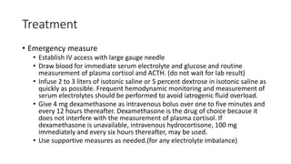 Treatment
• Emergency measure
• Establish IV access with large gauge needle
• Draw blood for immediate serum electrolyte and glucose and routine
measurement of plasma cortisol and ACTH. (do not wait for lab result)
• Infuse 2 to 3 liters of isotonic saline or 5 percent dextrose in isotonic saline as
quickly as possible. Frequent hemodynamic monitoring and measurement of
serum electrolytes should be performed to avoid iatrogenic fluid overload.
• Give 4 mg dexamethasone as intravenous bolus over one to five minutes and
every 12 hours thereafter. Dexamethasone is the drug of choice because it
does not interfere with the measurement of plasma cortisol. If
dexamethasone is unavailable, intravenous hydrocortisone, 100 mg
immediately and every six hours thereafter, may be used.
• Use supportive measures as needed.(for any electrolyte imbalance)
 