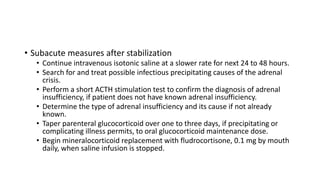 • Subacute measures after stabilization
• Continue intravenous isotonic saline at a slower rate for next 24 to 48 hours.
• Search for and treat possible infectious precipitating causes of the adrenal
crisis.
• Perform a short ACTH stimulation test to confirm the diagnosis of adrenal
insufficiency, if patient does not have known adrenal insufficiency.
• Determine the type of adrenal insufficiency and its cause if not already
known.
• Taper parenteral glucocorticoid over one to three days, if precipitating or
complicating illness permits, to oral glucocorticoid maintenance dose.
• Begin mineralocorticoid replacement with fludrocortisone, 0.1 mg by mouth
daily, when saline infusion is stopped.
 