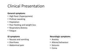 Clinical Presentation
General symptoms
• High fever (hyperpyrexia)
• Profuse sweating
• Palpitation
• Poor feeding and weight loss
• Respiratory distress
• Fatigue
GI symptoms
• Nausea and vomiting
• Diarrhoea
• Abdominal pain
Neurologic symptoms
• Anxiety
• Altered behaviour
• Seizures
• Coma
 