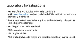 Laboratory Investigations
• Results of thyroid studies are usually consistent
with hyperthyroidism and are useful only if the patient has not been
previously diagnosed.
• Test results may not come back quickly and are usually unhelpful for
immediate management.
• TFT : High T3, T4 ; Low TSH level
• FBC : may reveal leukocytosis
• LFT : High AST, ALT
• ABG and urinalysis : to assess and monitor short term management
 
