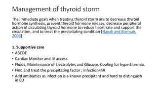 Management of thyroid storm
The immediate goals when treating thyroid storm are to decrease thyroid
hormone synthesis, prevent thyroid hormone release, decrease peripheral
action of circulating thyroid hormone to reduce heart rate and support the
circulation, and to treat the precipitating condition [Nayak and Burman,
2006]
1. Supportive care
• ABCDE
• Cardiac Monitor and IV access.
• Fluids, Maintenance of Electrolytes and Glucose. Cooling for hyperthermia.
• Find and treat the precipitating factor ; infection/MI
• Add antibiotics as infection is a known precipitant and hard to distinguish
in ED
 